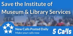 An image with a blue background and the phrases “Save the Institute of Museum & Library Services”, “New Calls Posted Daily”, “Make your calls now”, and “5 Calls”